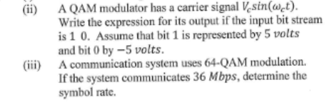 (ii)
(iii)
A QAM modulator has a carrier signal Vesin(wet).
Write the expression for its output if the input bit stream
is 1 0. Assume that bit 1 is represented by 5 volts
and bit 0 by -5 volts.
A communication system uses 64-QAM modulation.
If the system communicates 36 Mbps, determine the
symbol rate.