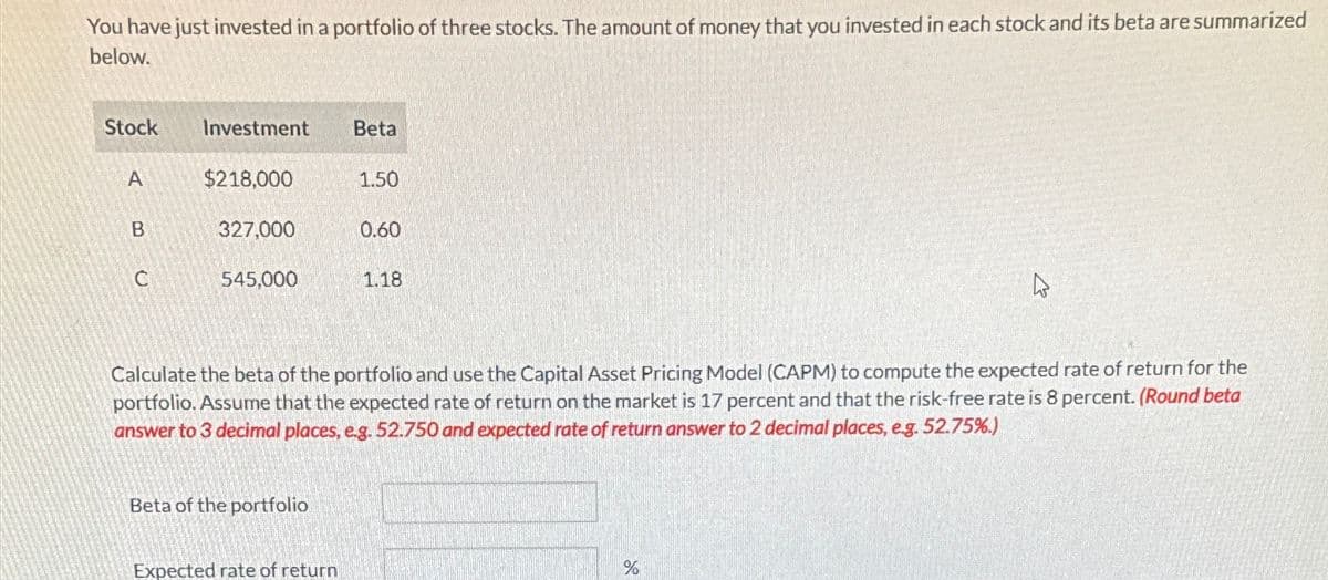 You have just invested in a portfolio of three stocks. The amount of money that you invested in each stock and its beta are summarized
below.
Stock
Investment
Beta
A
$218,000
1.50
B
327,000
0.60
C
545,000
1.18
D
Calculate the beta of the portfolio and use the Capital Asset Pricing Model (CAPM) to compute the expected rate of return for the
portfolio. Assume that the expected rate of return on the market is 17 percent and that the risk-free rate is 8 percent. (Round beta
answer to 3 decimal places, e.g. 52.750 and expected rate of return answer to 2 decimal places, e.g. 52.75%.)
Beta of the portfolio
Expected rate of return
%