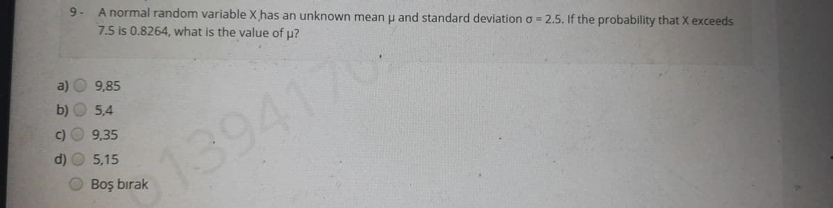 9- A normal random variable X has an unknown mean u and standard deviation o = 2.5. If the probability that X exceeds
7.5 is 0.8264, what is the value of p?
0
a) O 9,85
b) O 5,4
c) 9,35
d)
5,15
139417
OBoş bırak
