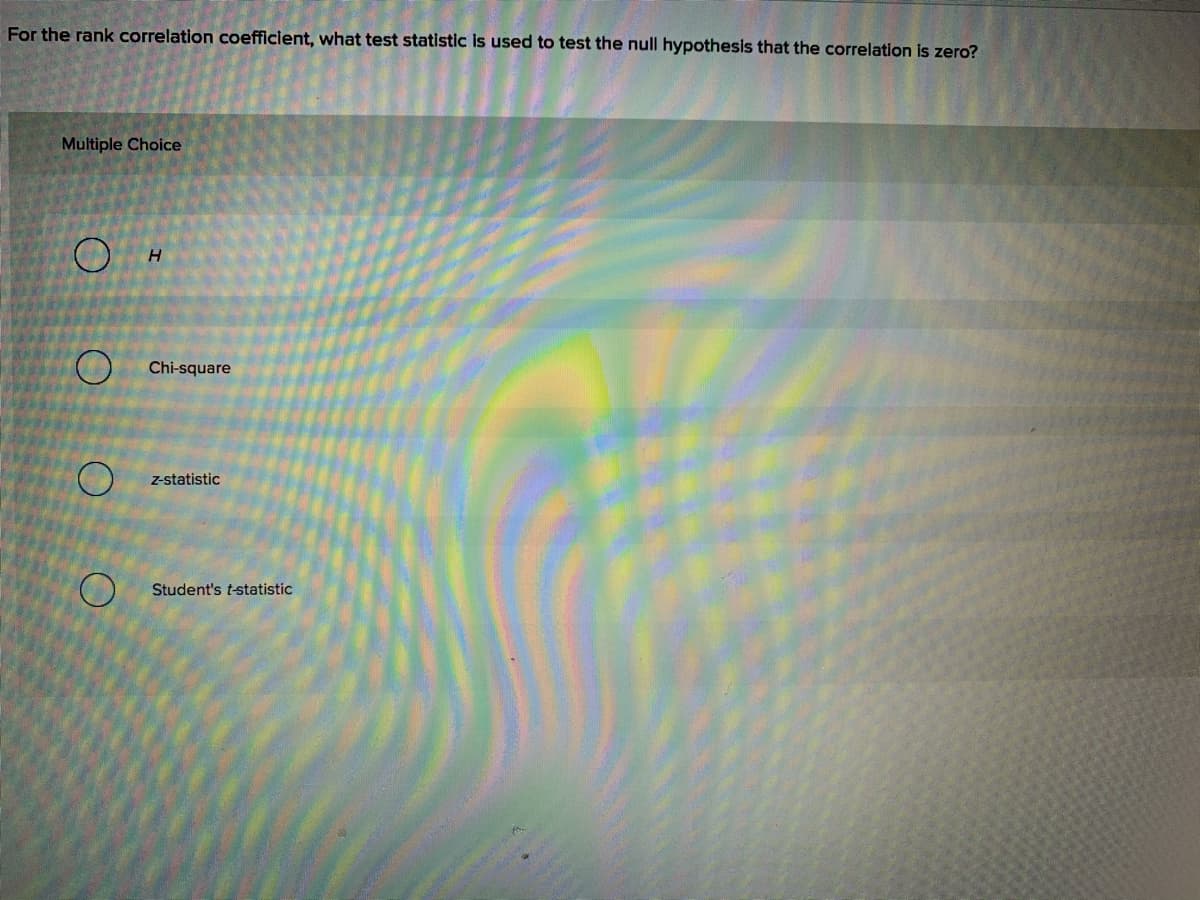 For the rank correlation coefficient, what test statistic is used to test the null hypothesis that the correlation is zero?
Multiple Choice
H.
O Chi-square
z-statistic
Student's t-statistic
