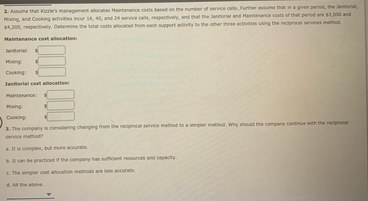 2. Assume that Kizzle's management allocates Maintenance costs based on the number of service calls. Further assume that in a given period, the Janitorial,
Mixing, and Cooking activities incur 16, 40, and 24 service calls, respectively, and that the Janitorial and Maintenance costs of that period are $3,000 and
$4,200, respectively. Determine the total costs allocated from each support activity to the other three activities using the reciprocal services method.
Malntenance cost allocation:
Janitorial:
Mixing:
$4
Cooking:
Janitorial cost allocation:
Maintenance:
Mixing:
Cooking:
3. The company is considering changing from the reciprocal service method to a simpler method. Why should the company continue with the reciprocal
service method?
a. It is complex, but more accurate.
b. It can be practiced if the company has sufficient resources and capacity.
C. The simpler cost allocation methods are less accurate.
d. All the above.
