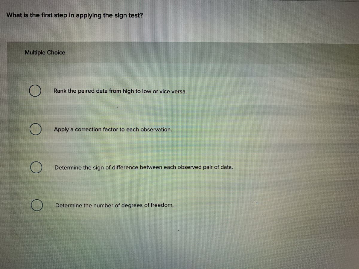 What is the first step in applying the sign test?
Multiple Choice
Rank the paired data from high to low or vice versa.
Apply a correction factor to each observation.
Determine the sign of difference between each observed pair of data.
Determine the number of degrees of freedom.
