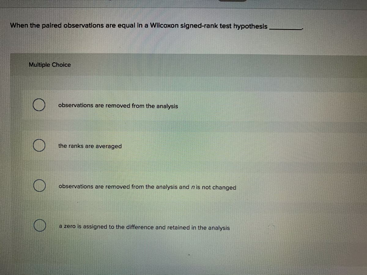 When the paired observations are equal in a Wilcoxon signed-rank test hypothesis
Multiple Choice
observations are removed from the analysis
the ranks are averaged
observations are removed from the analysis and n is not changed
a zero is assigned to the difference and retained in the analysis
