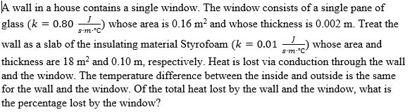 A wall in a house contains a single window. The window consists of a single pane of
glass (k = 0.80
whose area is 0.16 m? and whose thickness is 0.002 m. Treat the
Sm-°C
wall as a slab of the insulating material Styrofoam (k = 0.01
whose area and
S'm
thickness are 18 m? and 0.10 m, respectively. Heat is lost via conduction through the wall
and the window. The temperature difference between the inside and outside is the same
for the wall and the window. Of the total heat lost by the wall and the window, what is
the percentage lost by the window?
