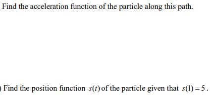 Find the acceleration function of the particle along this path.
Find the position function s(t) of the particle given that s(1) = 5.
