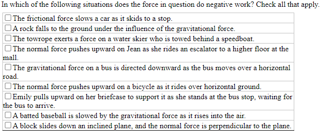 In which of the following situations does the force in question do negative work? Check al1 that apply.
The frictional force slows a car as it skids to a stop.
DA rock falls to the ground under the influence of the gravitational force.
OThe towrope exerts a force on a water skier who is towed behind a speedboat.
The normal force pushes upward on Jean as she rides an escalator to a higher floor at the
mall.
OThe gravitational force on a bus is directed downward as the bus moves over a horizontal
road.
OThe normal force pushes upward on a bicycle as it rides over horizontal ground.
OEmily pulls upward on her briefcase to support it as she stands at the bus stop, waiting for
the bus to arrive.
OA batted baseball is slowed by the gravitational force as it rises into the air.
A block slides down an inclined plane, and the normal force is perpendicular to the plane.
