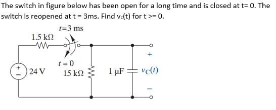 The switch in figure below has been open for a long time and is closed at t= 0. The
switch is reopened at t = 3ms. Find velt) for t>= 0.
t=3 ms
1.5 k2
t = 0
24 V
1 µF = vc(t)
15 kN
