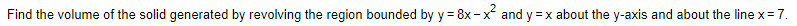 Find the volume of the solid generated by revolving the region bounded by y = 8x - x and y =x about the y-axis and about the line x= 7.
