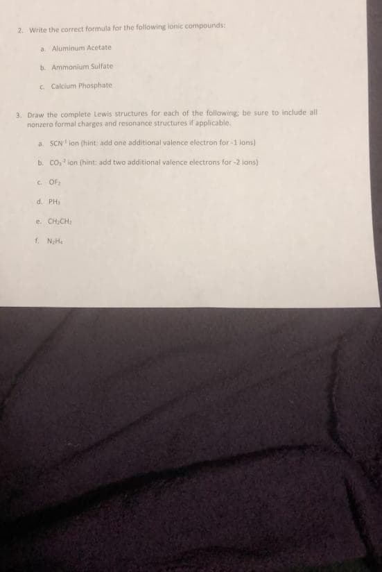 2. Write the correct formula for the following ionic compounds:
a. Aluminum Acetate
b. Ammonium Sulfate
C. Calcium Phosphate
3. Draw the complete Lewis structures for each of the following; be sure to include all
nonzero formal charges and resonance structures if applicable.
a. SCN lan (hint add one additional valence electron for -1 lons)
b. CO: ion (hint: add two additional valence electrons for -2 jons)
C OF
d. PH,
e. CH,CH,
f. NHa
