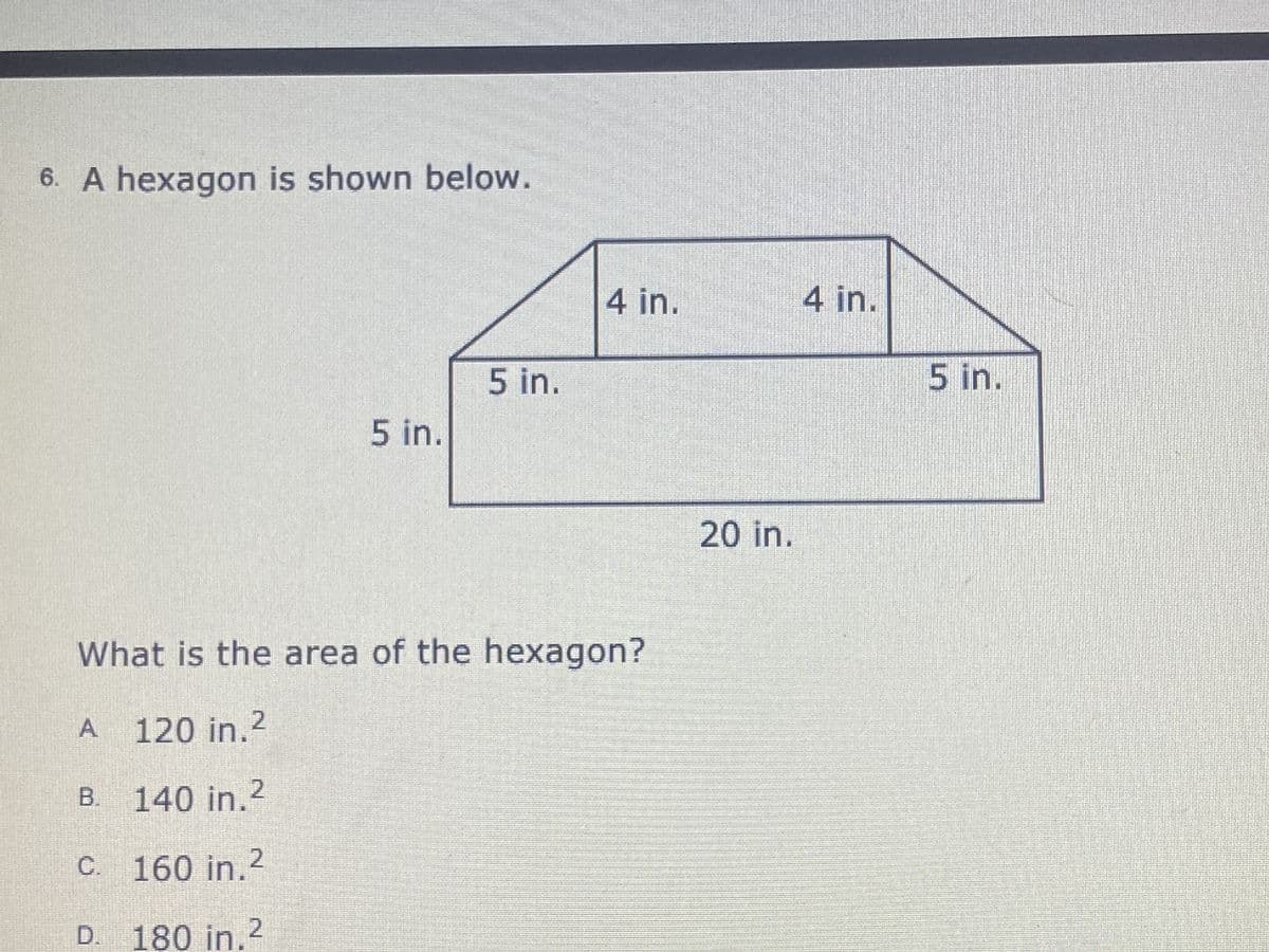 6. A hexagon is shown below.
4 in.
4 in.
5 in.
5 in.
5 in.
20in.
What is the area of the hexagon?
A.
120in.2
B.
140 in.2
C.
160 in.2
D.
180in.2
