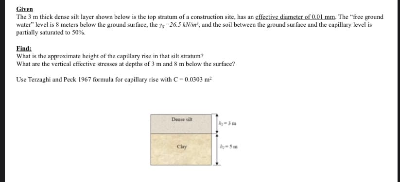 Given
The 3 m thick dense silt layer shown below is the top stratum of a construction site, has an effective diameter of 0,01 mm. The “free ground
water" level is 8 meters below the ground surface, the ys =26.5 kN/m?, and the soil between the ground surface and the capillary level is
partially saturated to 50%.
Find:
What is the approximate height of the capillary rise in that silt stratum?
What are the vertical effective stresses at depths of 3 m and 8 m below the surface?
Use Terzaghi and Peck 1967 formula for capillary rise with C= 0.0303 m?
Dense silt
h-3 m
Clay
h 5 m
