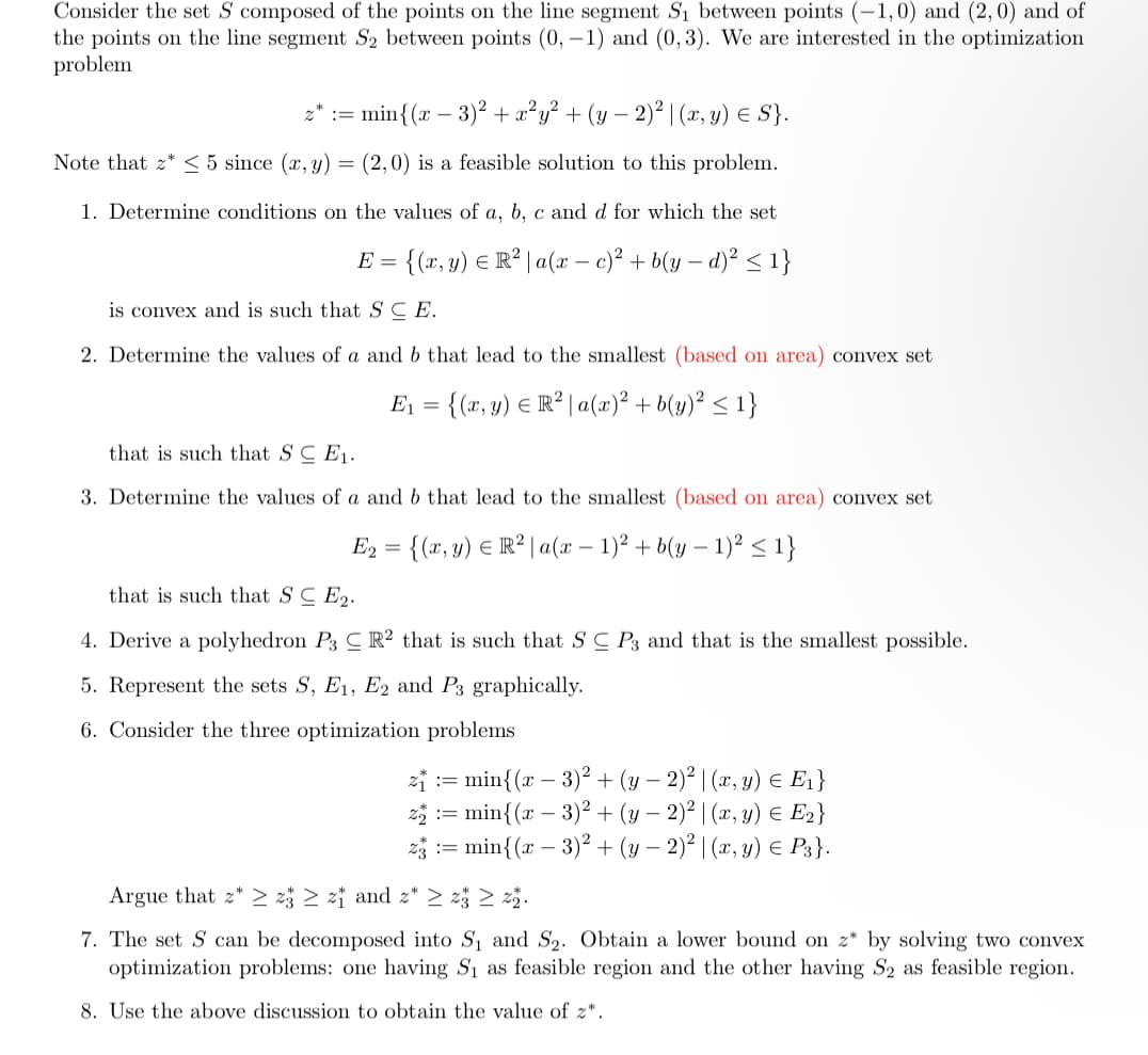 Consider the set S composed of the points on the line segment S₁ between points (-1,0) and (2,0) and of
the points on the line segment S2 between points (0, -1) and (0, 3). We are interested in the optimization
problem
: min{(x − 3)² + x²y² + (y − 2)² | (x, y) = S}.
Note that z* ≤ 5 since (x, y) = (2,0) is a feasible solution to this problem.
1. Determine conditions on the values of a, b, c and d for which the set
E = {(x, y) = R² | a(x - c)² + b(y - d)² ≤ 1}
E
is convex and is such that SCE.
2. Determine the values of a and b that lead to the smallest (based on area) convex set
E₁ = {(x, y) = R² | a(x)² + b(y)² ≤ 1}
that is such that SCE₁.
3. Determine the values of a and b that lead to the smallest (based on area) convex set
E₂ = {(x, y) = R² | a(x − 1)² + b(y − 1)² ≤ 1}
that is such that S CE2.
4. Derive a polyhedron P3 C R2 that is such that S C P3 and that is the smallest possible.
5. Represent the sets S, E1, E2 and P3 graphically.
6. Consider the three optimization problems
=
: min{(x − 3)² + (y − 2)² | (x, y) = E₁}
2₂ := min{(x − 3)² + (y − 2)² | (x, y) = E₂}
: min{(x − 3)² + (y - 2)² | (x, y) € P3}.
Argue that z z3 ≥ z and z* ≥ 23 ≥ 22.
7. The set S can be decomposed into S₁ and S₂. Obtain a lower bound on z* by solving two convex
optimization problems: one having S₁ as feasible region and the other having S2 as feasible region.
8. Use the above discussion to obtain the value of z*.