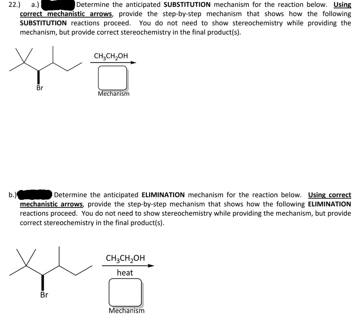 22.)
а.)
correct mechanistic arrows, provide the step-by-step mechanism that shows how the following
SUBSTITUTION reactions proceed.
Determine the anticipated SUBSTITUTION mechanism for the reaction below. Using
You do not need to show stereochemistry while providing the
mechanism, but provide correct stereochemistry in the final product(s).
CH;CH,OH
Br
Mechanism
b.)
mechanistic arrows, provide the step-by-step mechanism that shows how the following ELIMINATION
reactions proceed. You do not need to show stereochemistry while providing the mechanism, but provide
correct stereochemistry in the final product(s).
Determine the anticipated ELIMINATION mechanism for the reaction below. Using correct
CH3CH,OH
heat
Br
Mechanism
