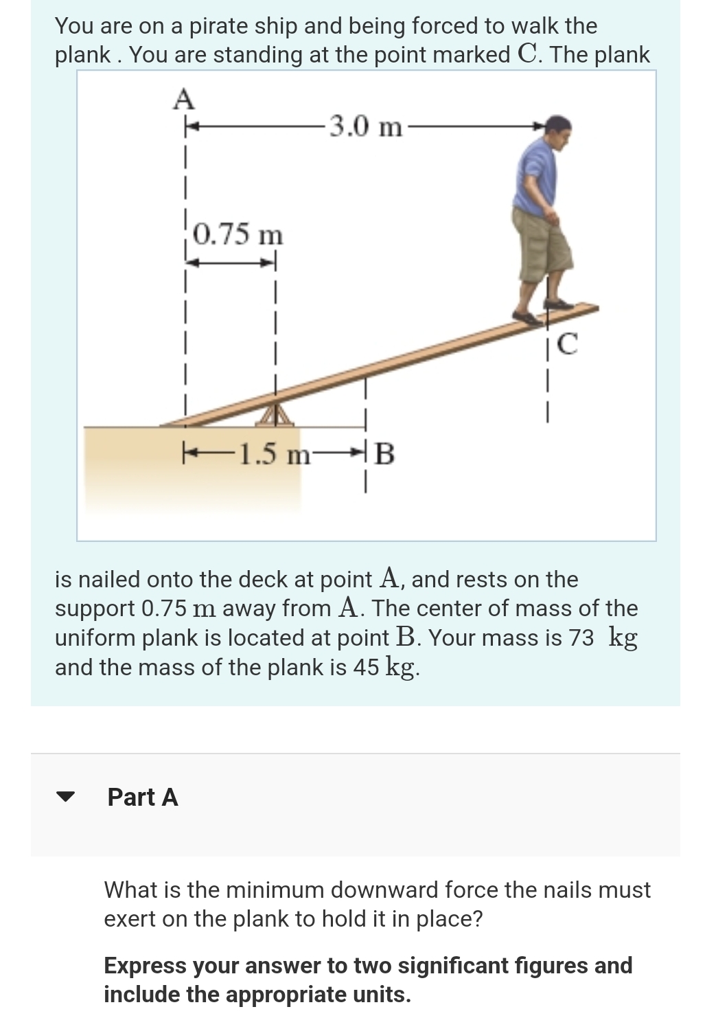 You are on a pirate ship and being forced to walk the
plank. You are standing at the point marked C. The plank
A
+
1
0.75 m
Part A
-3.0 m
1.5 m B
|C
is nailed onto the deck at point A, and rests on the
support 0.75 m away from A. The center of mass of the
uniform plank is located at point B. Your mass is 73 kg
and the mass of the plank is 45 kg.
What is the minimum downward force the nails must
exert on the plank to hold it in place?
Express your answer to two significant figures and
include the appropriate units.