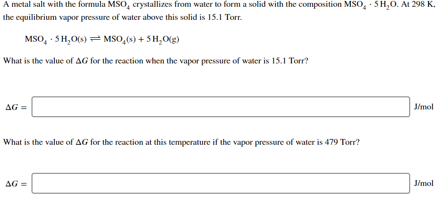 A metal salt with the formula MSO, crystallizes from water to form a solid with the composition MSO, · 5 H,0. At 298 K,
the equilibrium vapor pressure of water above this solid is 15.1 Torr.
MSO, · 5 H,O(s) = MSO,(s) + 5 H,0(g)
What is the value of AG for the reaction when the vapor pressure of water is 15.1 Torr?
AG =
J/mol
What is the value of AG for the reaction at this temperature if the vapor pressure of water is 479 Torr?
AG =
J/mol
