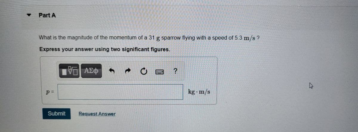 Part A
What is the magnitude of the momentum of a 31 g sparrow flying with a speed of 5.3 m/s?
Express your answer using two significant figures.
p=
Submit
V—| ΑΣΦ
Request Answer
?
kg m/s
W
B