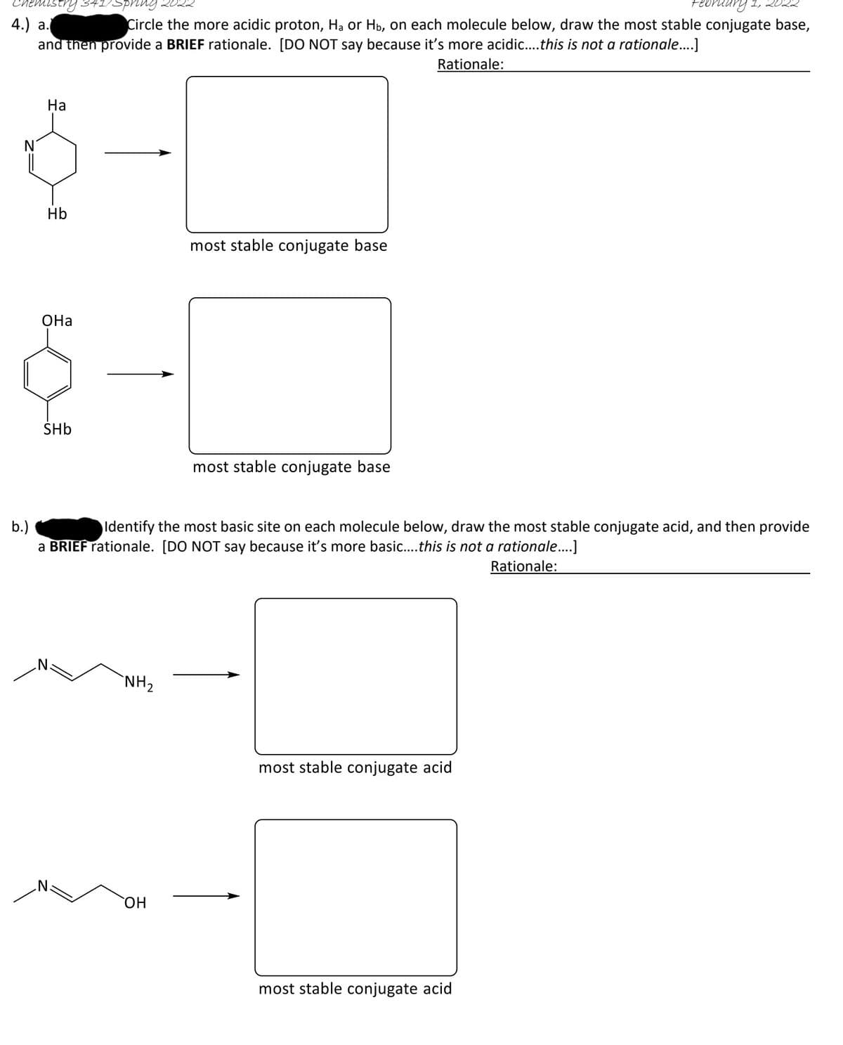 spring
4.) а.
and then provide a BRIEF rationale. [DO NOT say because it's more acidic...this is not a rationale...]
Circle the more acidic proton, Hạ or Hb, on each molecule below, draw the most stable conjugate base,
Rationale:
На
N
Hb
most stable conjugate base
ОНа
SHb
most stable conjugate base
b.)
a BRIEF rationale. [DO NOT say because it's more basic...this is not a rationale...]
Identify the most basic site on each molecule below, draw the most stable conjugate acid, and then provide
Rationale:
`NH2
most stable conjugate acid
HO,
most stable conjugate acid
