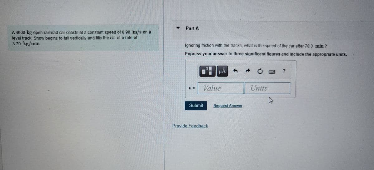 A 4000-kg open railroad car coasts at a constant speed of 6.90 m/s on a
level track. Snow begins to fall vertically and fills the car at a rate of
3.70 kg/min
Part A
Ignoring friction with the tracks, what is the speed of the car after 70.0 min?
Express your answer to three significant figures and include the appropriate units.
CHẢ
Value
Submit
Provide Feedback
Request Answer
Units
@?