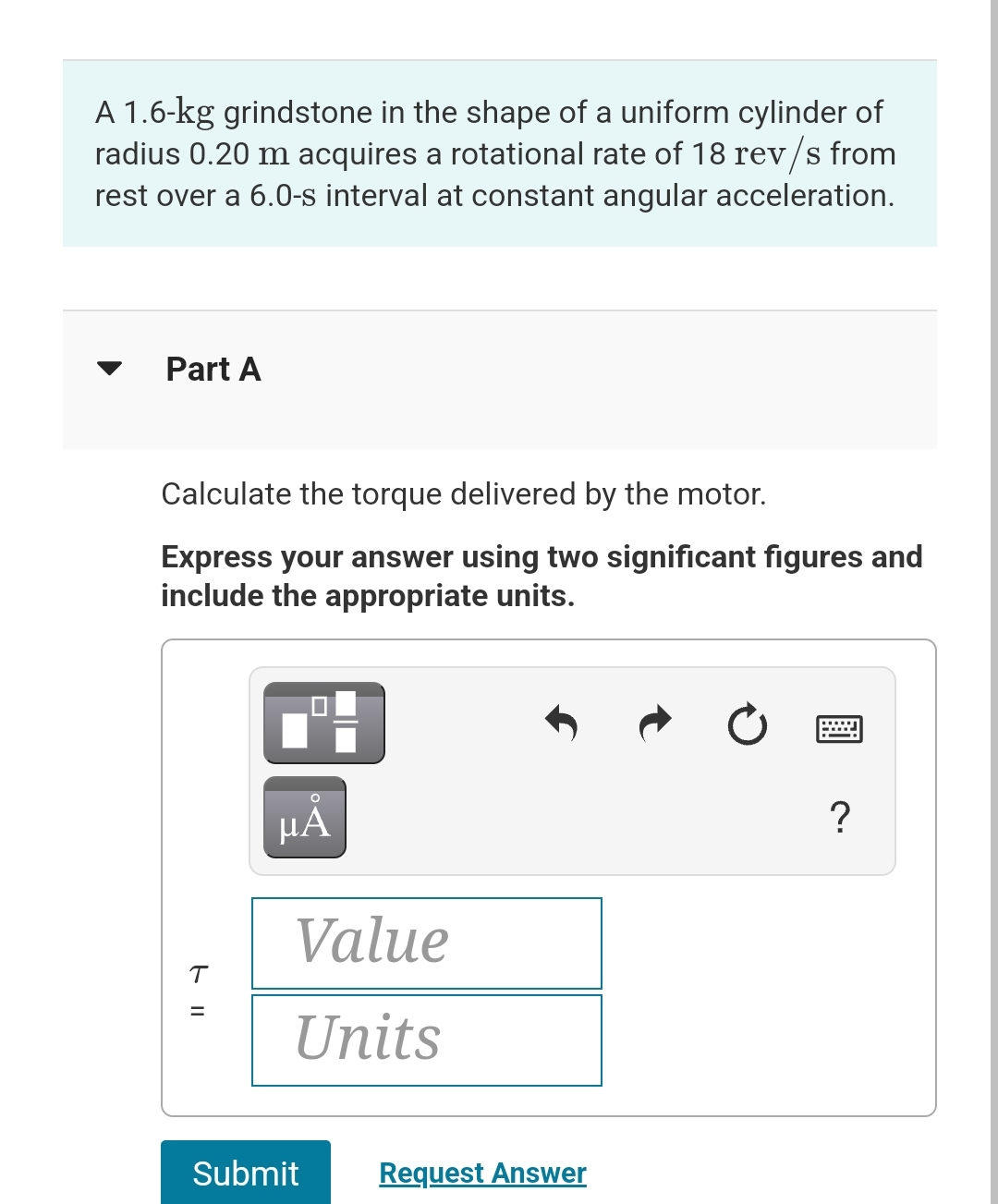 A 1.6-kg grindstone in the shape of a uniform cylinder of
radius 0.20 m acquires a rotational rate of 18 rev/s from
rest over a 6.0-s interval at constant angular acceleration.
Part A
Calculate the torque delivered by the motor.
Express your answer using two significant figures and
include the appropriate units.
T
=
µÅ
Value
Units
Submit
Request Answer
?