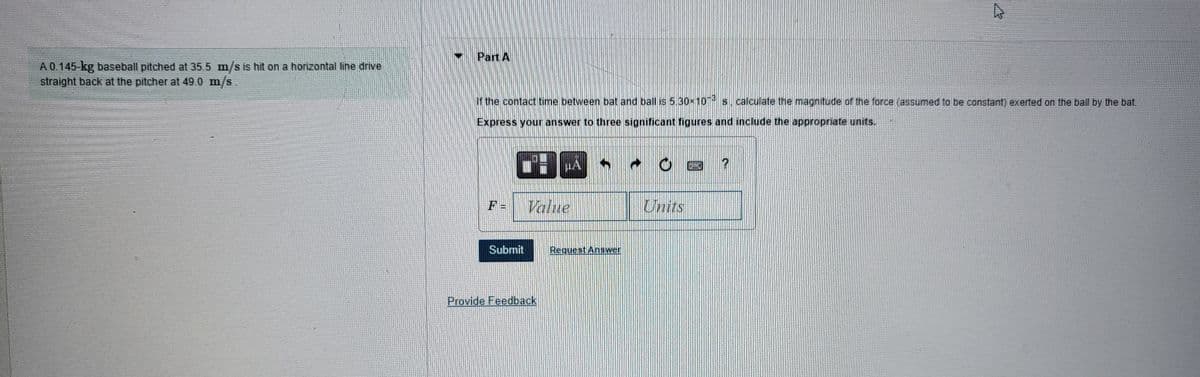 A 0.145-kg baseball pitched at 35.5 m/s is hit on a horizontal line drive
straight back at the pitcher at 49.0 m/s.
Part A
If the contact time between bat and ball is 5.30×103 s, calculate the magnitude of the force (assumed to be constant) exerted on the ball by the bat.
Express your answer to three significant figures and include the appropriate units.
F =
Submit
HA
Value
Provide Feedback
Request Answer
Units
A
?