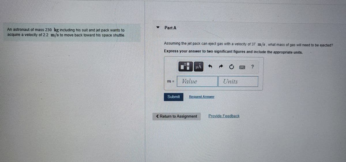 An astronaut of mass 230 kg including his suit and jet pack wants to
acquire a velocity of 2.2 m/s to move back toward his space shuttle.
Part A
Assuming the jet pack can eject gas with a velocity of 37 m/s, what mass of gas will need to be ejected?
Express your answer to two significant figures and include the appropriate units.
Submit
THU
HA
Value
Request Answer
< Return to Assignment
Units
Provide Feedback!