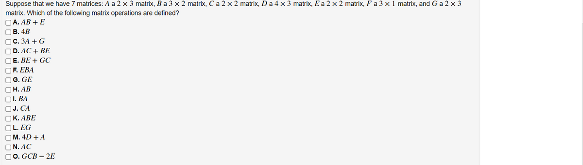 Suppose that we have 7 matrices: A a 2 x 3 matrix, Ba 3 x 2 matrix, C a 2 × 2 matrix, Da 4x 3 matrix, E a 2 × 2 matrix, F a 3 × 1 matrix, and G a 2 × 3
matrix. Which of the following matrix operations are defined?
O A. AB + E
OB. 4B
ос. ЗА + G
OD. AC + BE
O E. BE + GC
OF. EBA
O G. GE
ОН. АВ
O1. BA
OJ. CA
OK. ABE
O L. EG
O M. 4D + A
ON. AC
00. GCB – 2E
