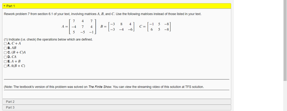 - Part 1
Rework problem 7 from section 6.1 of your text, involving matrices A, B, and C. Use the following matrices instead of those listed in your text.
7
4
7
A =
B =
-3
8
4
-1
C =
5
-8
-4
7
4
-3
-4
-6
6.
-8
-5
-1
(1) Indicate (i.e. check) the operations below which are defined.
DA. С + A
оВ. АВ
ос. (В + С)А
OD. CA
O E. A + B
O F. A(B + C)
(Note: The textbook's version of this problem was solved on The Finite Show. You can view the streaming video of this solution at TFS solution.
Part 2
Part 3
