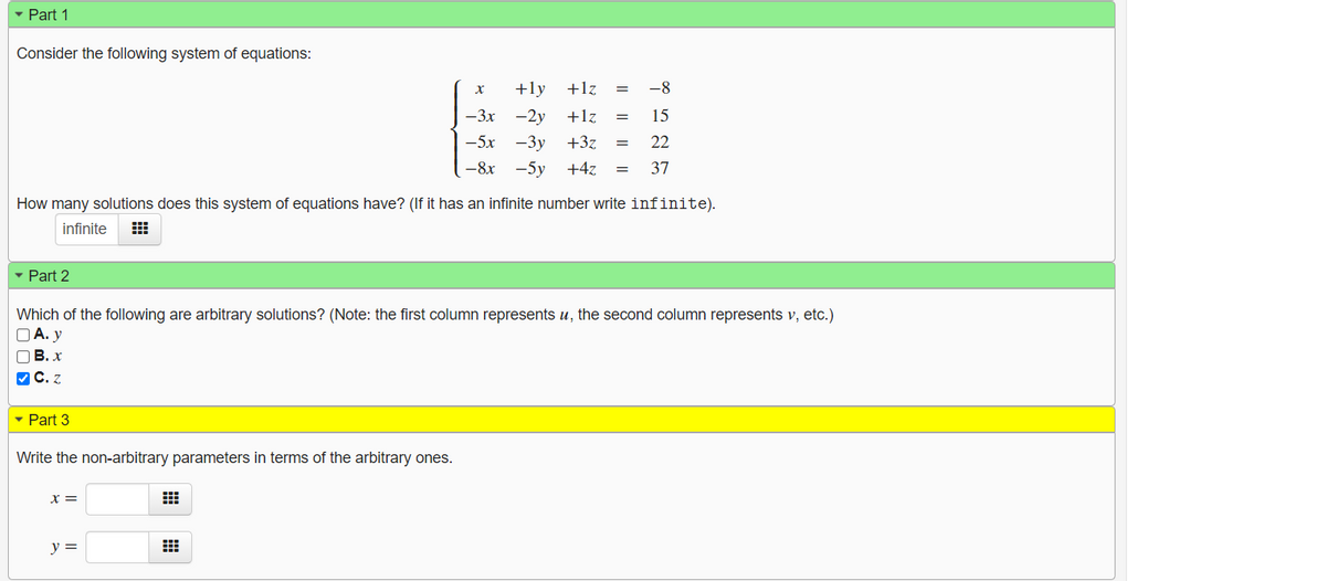 - Part 1
Consider the following system of equations:
+ly
+lz
-8
х
-3x -2y
+lz
15
=
—5х —3у +32
22
—8х -5у
+4z
37
How many solutions does this system of equations have? (If it has an infinite number write infinite).
infinite
- Part 2
Which of the following are arbitrary solutions? (Note: the first column represents u, the second column represents v, etc.)
O A. y
OB. x
VC. z
- Part 3
Write the non-arbitrary parameters in terms of the arbitrary ones.
X =
y =
|| || |
