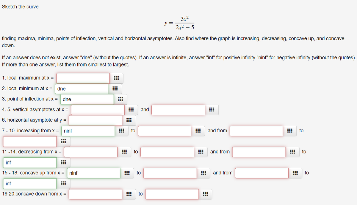 Sketch the curve
3x2
y =
2x2 – 5
finding maxima, minima, points of inflection, vertical and horizontal asymptotes. Also find where the graph is increasing, decreasing, concave up, and concave
down.
If an answer does not exist, answer "dne" (without the quotes). If an answer is infinite, answer "inf" for positive infinity "ninf" for negative infinity (without the quotes).
If more than one answer, list them from smallest to largest.
1. local maximum at x =
2. local minimum at x =
dne
3. point of inflection at x =
dne
4. 5. vertical asymptotes at x =
and
6. horizontal asymptote at y =
7 - 10. increasing from x = ninf
to
and from
to
11 -14. decreasing from x =
to
and from
to
inf
15 - 18. concave up from x =
ninf
to
and from
to
inf
19 20.concave down from x =
to
