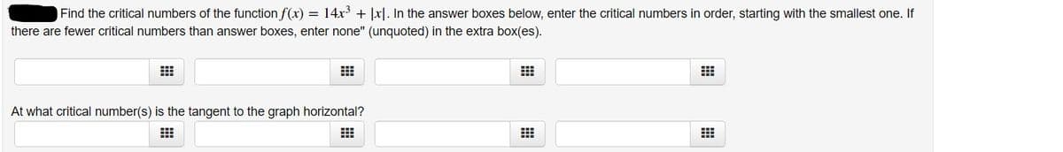 Find the critical numbers of the function f(x) = 14x' + |x|. In the answer boxes below, enter the critical numbers in order, starting with the smallest one. If
there are fewer critical numbers than answer boxes, enter none" (unquoted) in the extra box(es).
At what critical number(s) is the tangent to the graph horizontal?
