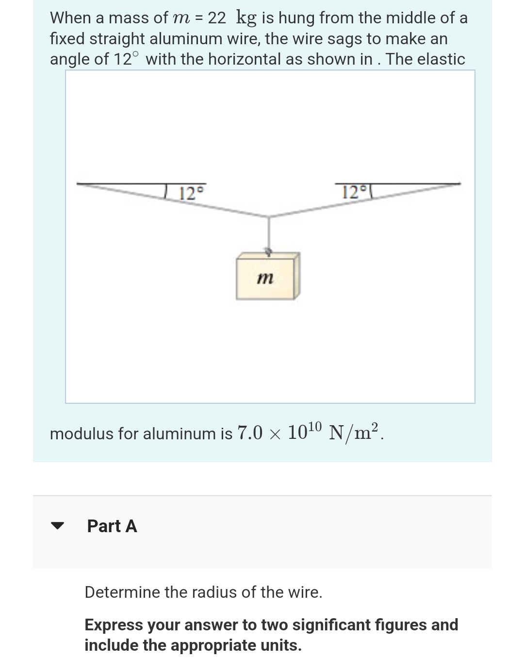 When a mass of m = 22 kg is hung from the middle of a
fixed straight aluminum wire, the wire sags to make an
angle of 12° with the horizontal as shown in. The elastic
12°
Part A
m
12°
modulus for aluminum is 7.0 × 10¹0 N/m².
Determine the radius of the wire.
Express your answer to two significant figures and
include the appropriate units.