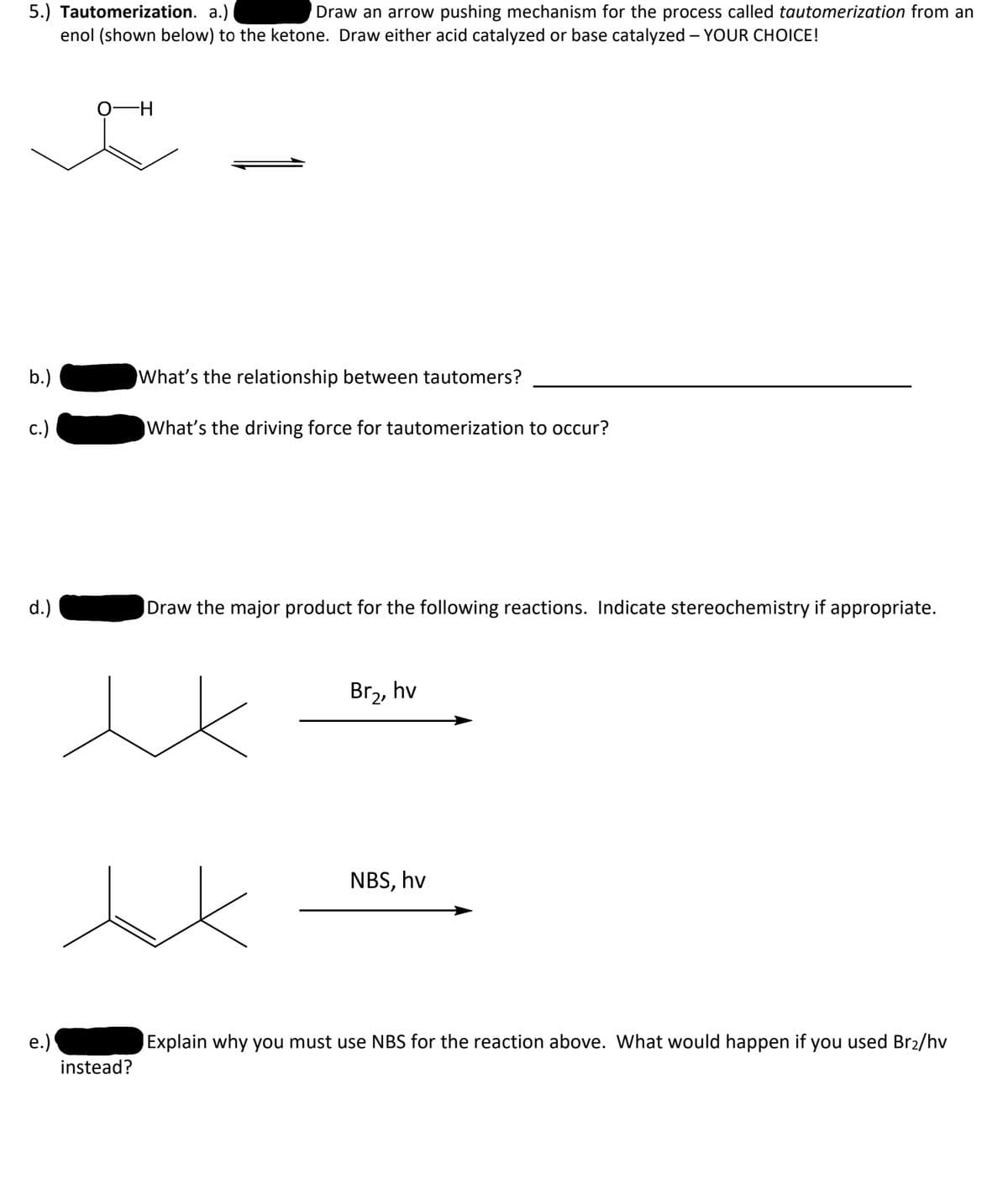 5.) Tautomerization. a.)
enol (shown below) to the ketone. Draw either acid catalyzed or base catalyzed – YOUR CHOICE!
Draw an arrow pushing mechanism for the process called tautomerization from an
b.)
What's the relationship between tautomers?
с.)
What's the driving force for tautomerization to occur?
d.)
Draw the major product for the following reactions. Indicate stereochemistry if appropriate.
Br2, hv
NBS, hv
e.)
Explain why you must use NBS for the reaction above. What would happen if you used Br2/hv
instead?
