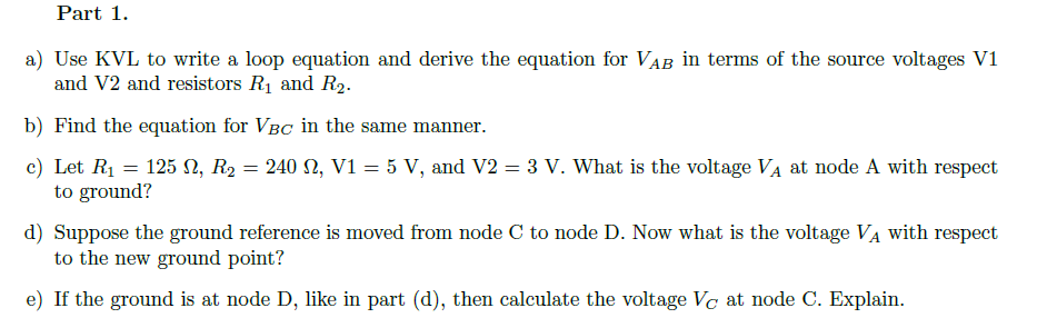 Part 1.
a) Use KVL to write a loop equation and derive the equation for VAB in terms of the source voltages V1
and V2 and resistors R1 and R2.
b) Find the equation for VBC in the same manner.
c) Let R1 = 125 N, R2 = 240 2, V1 = 5 V, and V2 = 3 V. What is the voltage VA at node A with respect
to ground?
d) Suppose the ground reference is moved from node C to node D. Now what is the voltage VA with respect
to the new ground point?
e) If the ground is at node D, like in part (d), then calculate the voltage Vc at node C. Explain.
