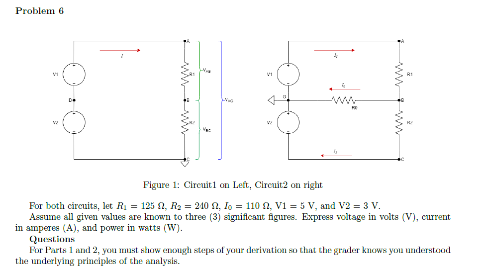 Problem 6
-VA
V1
V1
VAG
RO
v2
v2
R2
Figure 1: Circuit1 on Left, Circuit2 on right
For both circuits, let R1 = 125 N, R2 = 240 N, I, = 110 N, V1 = 5 V, and V2 = 3 V.
Assume all given values are known to three (3) significant figures. Express voltage in volts (V), current
in amperes (A), and power in watts (W).
Questions
For Parts 1 and 2, you must show enough steps of your derivation so that the grader knows you understood
the underlying principles of the analysis.
