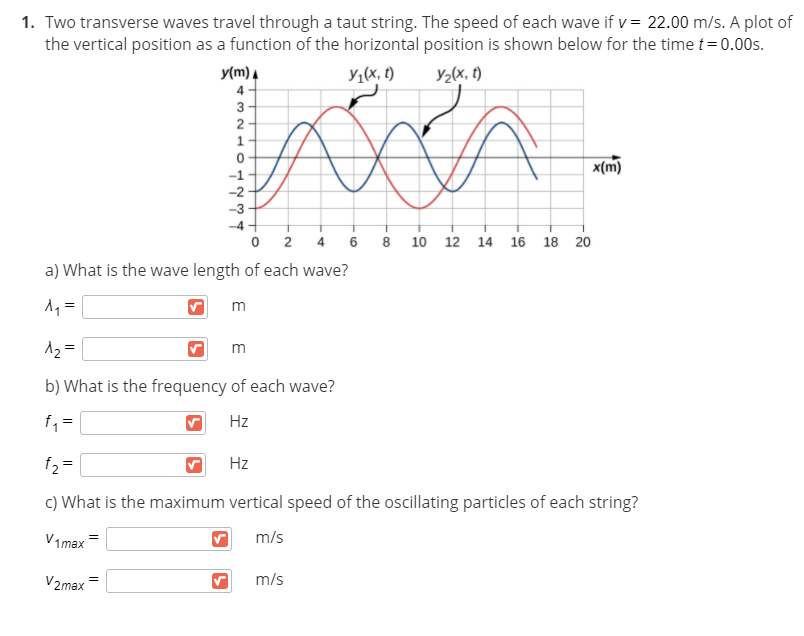 1. Two transverse waves travel through a taut string. The speed of each wave if v= 22.00 m/s. A plot of
the vertical position as a function of the horizontal position is shown below for the time t= 0.00s.
y(m) A
Y1(x, t)
Y2(x, t)
2
x(m)
-1
-2
-3
-4
2
10
12
14
16
18
20
a) What is the wave length of each wave?
1 =
m
12 =
m
b) What is the frequency of each wave?
f =
Hz
f2 =
Hz
c) What is the maximum vertical speed of the oscillating particles of each string?
V1max
m/s
V2max
m/s
