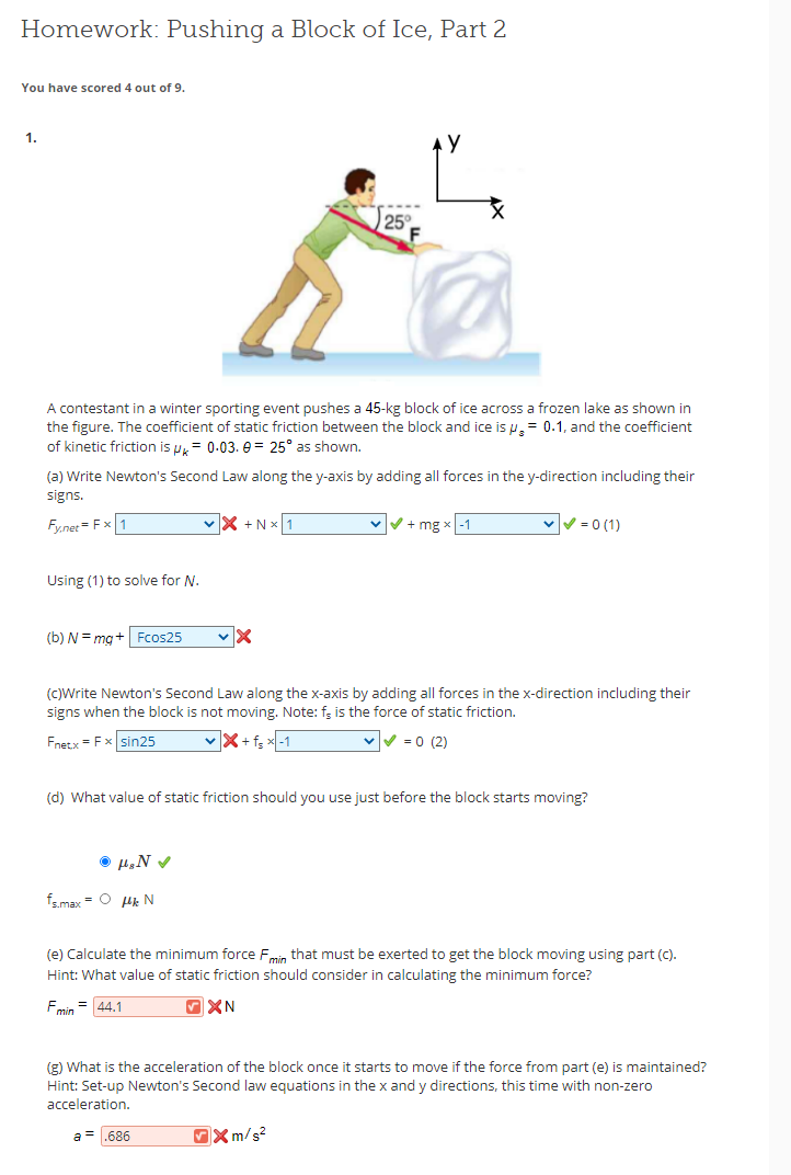 Homework: Pushing a Block of Ice, Part 2
You have scored 4 out of 9.
1.
25
A contestant in a winter sporting event pushes a 45-kg block of ice across a frozen lake as shown in
the figure. The coefficient of static friction between the block and ice is u,= 0.1, and the coefficient
of kinetic friction is u= 0.03. e = 25° as shown.
(a) Write Newton's Second Law along the y-axis by adding all forces in the y-direction including their
signs.
Fy.net = Fx 1
X +N x1
vV+ mg x-1
v= 0 (1)
Using (1) to solve for N.
(b) N = mg+| Fcos25
()Write Newton's Second Law along the x-axis by adding all forces in the x-direction including their
signs when the block is not moving. Note: f; is the force of static friction.
Fnetx = Fx sin25
X+f; x-1
V -0 (2)
(d) What value of static friction should you use just before the block starts moving?
fsmax = O uk N
(e) Calculate the minimum force Fmin that must be exerted to get the block moving using part (C).
Hint: What value of static friction should consider in calculating the minimum force?
Fmin = 44,1
(g) What is the acceleration of the block once it starts to move if the force from part (e) is maintained?
Hint: Set-up Newton's Second law equations in the x and y directions, this time with non-zero
acceleration.
a = .686
OX m/s?
