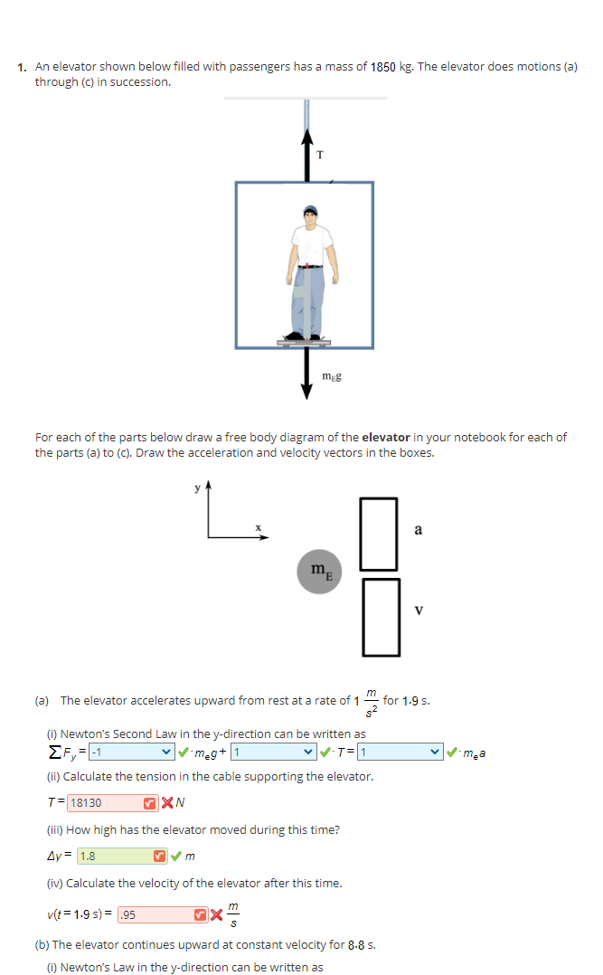 1. An elevator shown below filled with passengers has a mass of 1850 kg. The elevator does motions (a)
through (c) in succession.
mg
For each of the parts below draw a free body diagram of the elevator in your notebook for each of
the parts (a) to (C). Draw the acceleration and velocity vectors in the boxes.
L.
a
V
(a) The elevator accelerates upward from rest at a rate of 1
for 1-9 s.
(i) Newton's Second Law in the y-direction can be written as
EF, =-1
Vmeg+ 1
T=1
vVm,a
(ii) Calculate the tension in the cable supporting the elevator.
T= 18130
(iii) How high has the elevator moved during this time?
Ay = 1.8
(iv) Calculate the velocity of the elevator after this time.
v(t = 1.9 s) =.95
m
(b) The elevator continues upward at constant velocity for 8-8 s.
() Newton's Law in the y-direction can be written as
