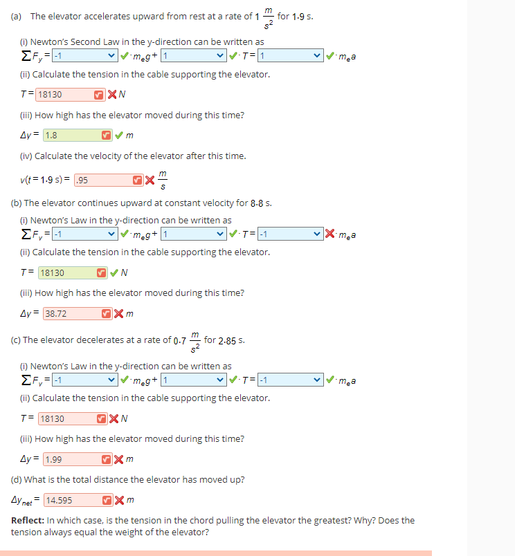 (a) The elevator accelerates upward from rest at a rate of 1
for 1-9 s.
(1) Newton's Second Law in the y-direction can be written as
EF,=1
(ii) Calculate the tension in the cable supporting the elevator.
meg+1
VT=1
mea
T= 18130
(ii) How high has the elevator moved during this time?
Ay = 1.8
(iv) Calculate the velocity of the elevator after this time.
v(t = 1.9 s) = 95
(b) The elevator continues upward at constant velocity for 8.8 5.
(1) Newton's Law in the y-direction can be written as
EF, =1
(ii) Calculate the tension in the cable supporting the elevator.
meg+[1
T= -1
X mea
T= 18130
(ii) How high has the elevator moved during this time?
Ay = 38.72
(C) The elevator decelerates at a rate of 0.7
for 2-85 S.
(i) Newton's Law in the y-direction can be written as
EF,=1
(ii) Calculate the tension in the cable supporting the elevator.
meg+[1
T=-1
ma
T= 18130
(iii) How high has the elevator moved during this time?
Ay = 1.99
(d) What is the total distance the elevator has moved up?
Ay net = 14.595
Reflect: In which case, is the tension in the chord pulling the elevator the greatest? Why? Does the
tension always equal the weight of the elevator?
