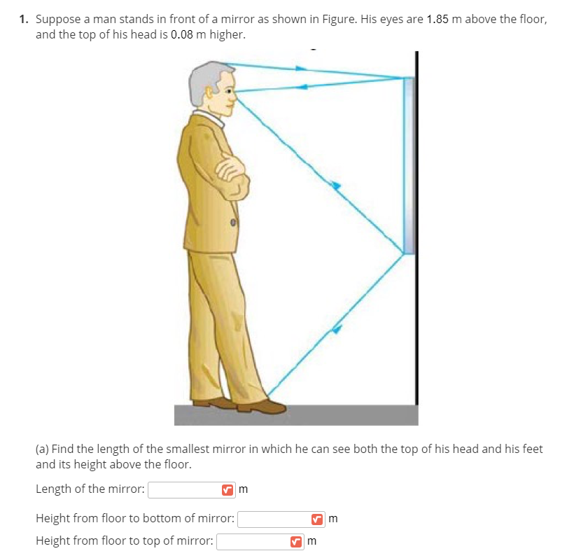 1. Suppose a man stands in front of a mirror as shown in Figure. His eyes are 1.85 m above the floor,
and the top of his head is 0.08 m higher.
(a) Find the length of the smallest mirror in which he can see both the top of his head and his feet
and its height above the floor.
Length of the mirror:
Height from floor to bottom of mirror:
m
Height from floor to top of mirror:
m
