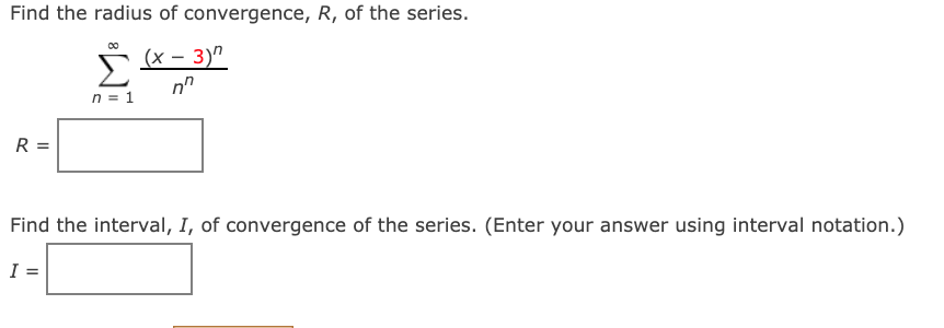 Find the radius of convergence, R, of the series.
(x – 3)"
n = 1
R =
Find the interval, I, of convergence of the series. (Enter your answer using interval notation.)
I =
