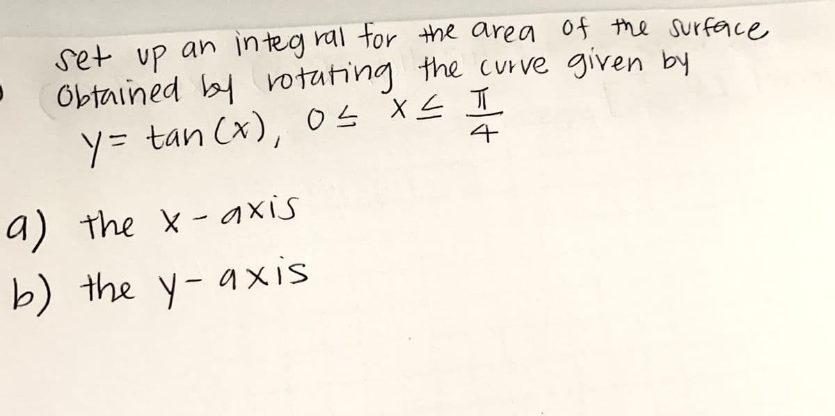 set Up an integ ral tor the area of the surface,
Obtained by the curve given by
rotating
ソ= tan Cx),04 XL T
4
tan (x
os
a) the x-axis
b) the y-axis
