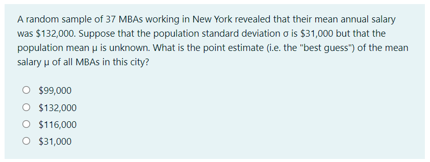 A random sample of 37 MBAs working in New York revealed that their mean annual salary
was $132,000. Suppose that the population standard deviation o is $31,000 but that the
population mean μ is unknown. What is the point estimate (i.e. the "best guess") of the mean
salary μ of all MBAs in this city?
O $99,000
O $132,000
O $116,000
O $31,000