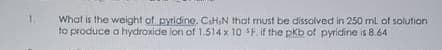 1.
What is the weight of pyridine, CiH,N that must be dissolved in 250 ml of solution
to produce a hydroxide ion of 1.514 x 10 F. if the pkb of pyridine is 8.64
