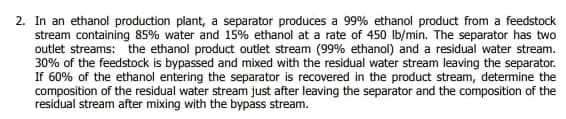 2. In an ethanol production plant, a separator produces a 99% ethanol product from a feedstock
stream containing 85% water and 15% ethanol at a rate of 450 Ib/min. The separator has two
outlet streams: the ethanol product outlet stream (99% ethanol) and a residual water stream.
30% of the feedstock is bypassed and mixed with the residual water stream leaving the separator.
If 60% of the ethanol entering the separator is recovered in the product stream, determine the
composition of the residual water stream just after leaving the separator and the composition of the
residual stream after mixing with the bypass stream.
