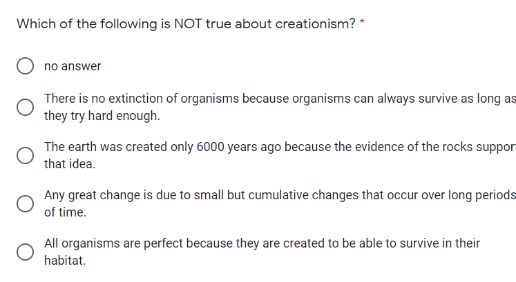 Which of the following is NOT true about creationism? *
no answer
There is no extinction of organisms because organisms can always survive as long as
they try hard enough.
The earth was created only 6000 years ago because the evidence of the rocks suppor
that idea.
Any great change is due to small but cumulative changes that occur over long periods
of time.
All organisms are perfect because they are created to be able to survive in their
habitat.
