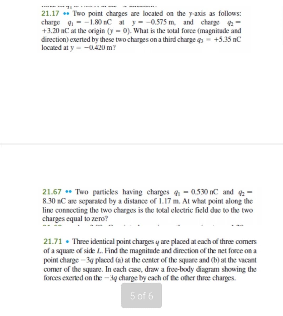 21.17 • Two point charges are located on the y-axis as follows:
charge q1 = -1.80 nC at y = -0.575 m, and charge 2 =
+3.20 nC at the origin (y = 0). What is the total force (magnitude and
direction) exerted by these two charges on a third charge q3 = +5.35 nC
located at y = -0.420 m?
21.67 •• Two particles having charges q1 = 0.530 nC and q2 =
8.30 nC are separated by a distance of 1.17 m. At what point along the
line connecting the two charges is the total electric field due to the two
charges equal to zero?
21.71 • Three identical point charges q are placed at each of thræ corners
of a square of side L. Find the magnitude and direction of the net force on a
point charge – 3q placed (a) at the center of the square and (b) at the vacant
corner of the square. In each case, draw a free-body diagram showing the
forces exerted on the – 3q charge by each of the other three charges.
5 of 6
