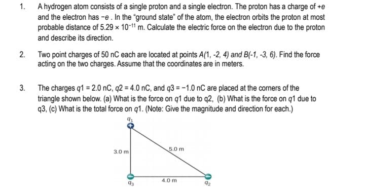 1. A hydrogen atom consists of a single proton and a single electron. The proton has a charge of +e
and the electron has -e. In the "ground state" of the atom, the electron orbits the proton at most
probable distance of 5.29 x 10-11 m. Calculate the electric force on the electron due to the proton
and describe its direction.
2. Two point charges of 50 nC each are located at points A(1, -2, 4) and B(-1, -3, 6). Find the force
acting on the two charges. Assume that the coordinates are in meters.
3. The charges q1 = 2.0 nC, q2 = 4.0 nC, and q3 = -1.0 nC are placed at the corners of the
triangle shown below. (a) What is the force on q1 due to q2, (b) What is the force on q1 due to
q3, (c) What is the total force on q1. (Note: Give the magnitude and direction for each.)
5.0 m
3.0 m
4.0 m
93
92
