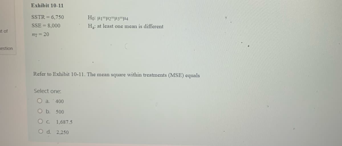 ut of
estion
Exhibit 10-11
SSTR = 6,750
SSE= 8,000
ny=20
Refer to Exhibit 10-11. The mean square within treatments (MSE) equals
Select one:
Ho: H1 H2 H3 114
Ha: at least one mean is different
O a. 400
O b. 500
OC 1.687.5
O d. 2,250