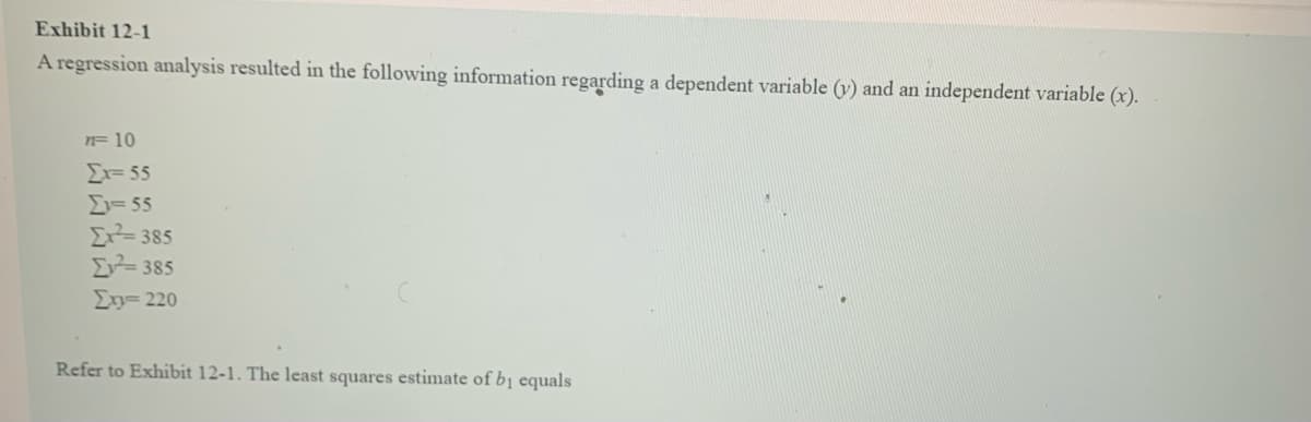 Exhibit 12-1
A regression analysis resulted in the following information regarding a dependent variable (v) and an independent variable (x).
n=10
Ex=55
Σι= 55
Ex²=385
Ev=385
Στ= 220
Refer to Exhibit 12-1. The least squares estimate of b₁ equals