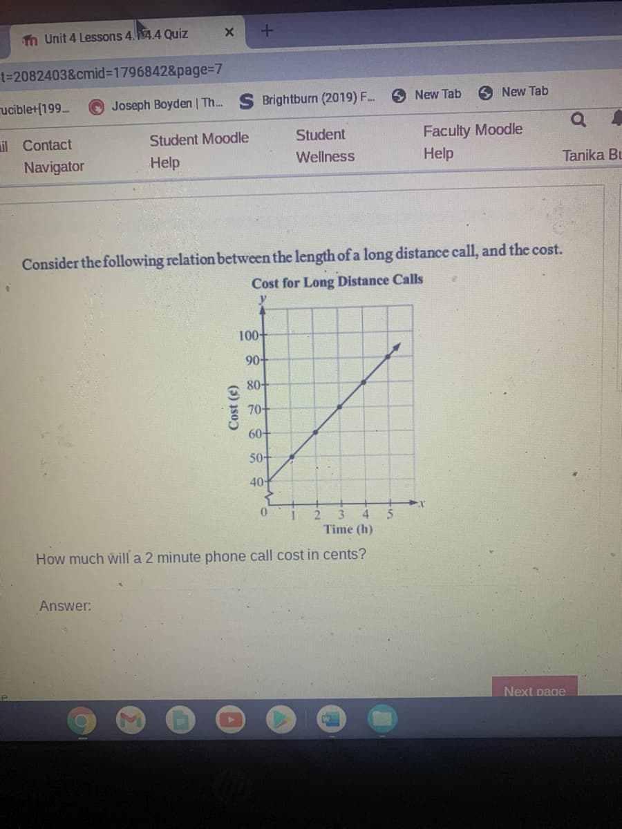 n Unit 4 Lessons 4.4.4 Quiz
t=2082403&cmid%3D1796842&page%=D7
ucible+[199.
Joseph Boyden | Th.
Brightburn (2019) F..
6 New Tab
New Tab
il Contact
Student Moodle
Student
Faculty Moodle
Navigator
Help
Wellness
Help
Tanika Bu
Consider the following relation between the length of a long distance call, and the cost.
Cost for Long Distance Calls
y
100-
90-
80-
70-
60+
50-
40
3.
4
Time (h)
How much will a 2 minute phone call cost in cents?
Answer:
Next page
(3) 1so)
